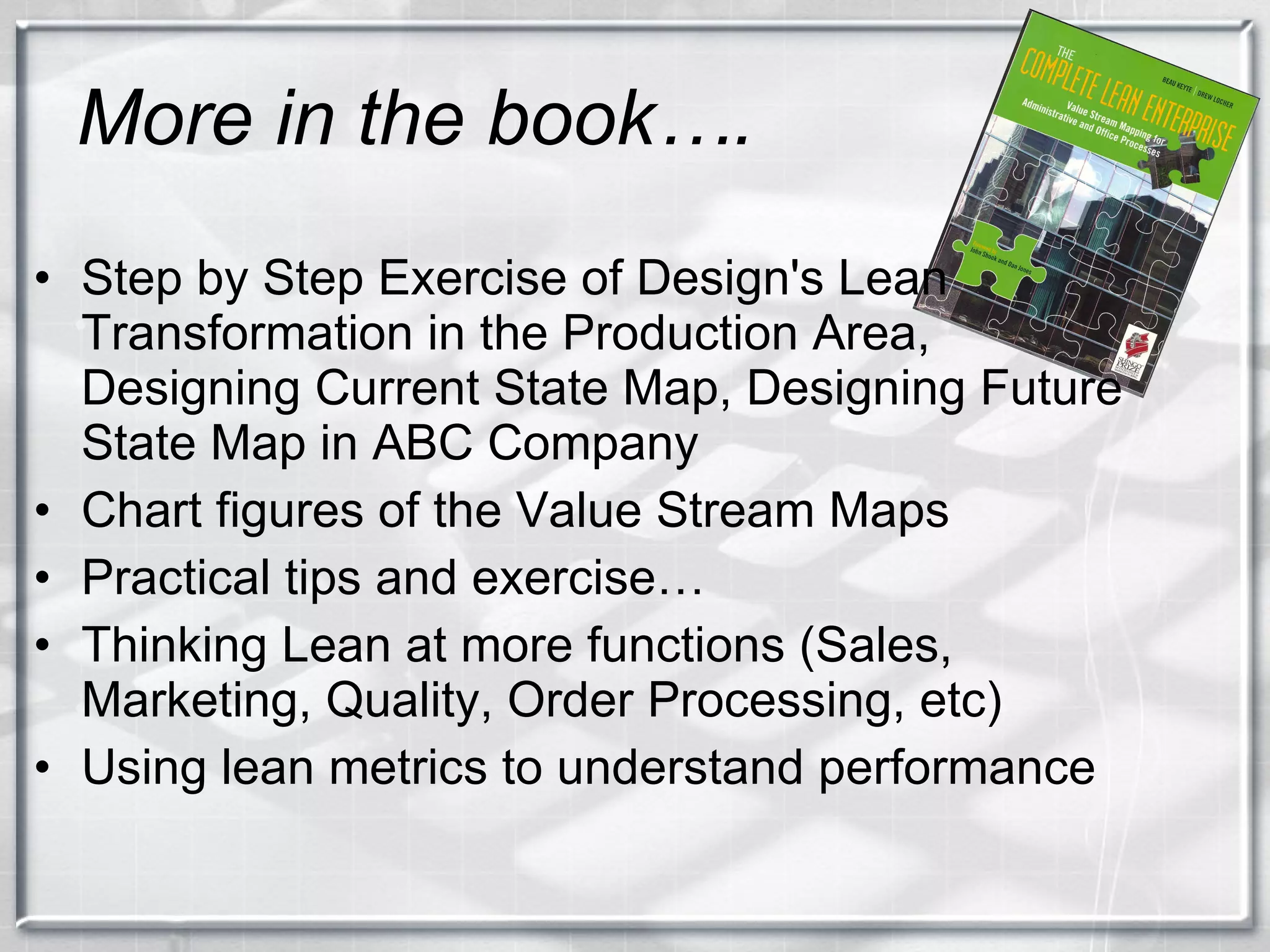 More in the book…. Step by Step Exercise of Design's Lean Transformation in the Production Area, Designing Current State Map, Designing Future State Map in ABC Company Chart figures of the Value Stream Maps Practical tips and exercise… Thinking Lean at more functions (Sales, Marketing, Quality, Order Processing, etc) Using lean metrics to understand performance 
