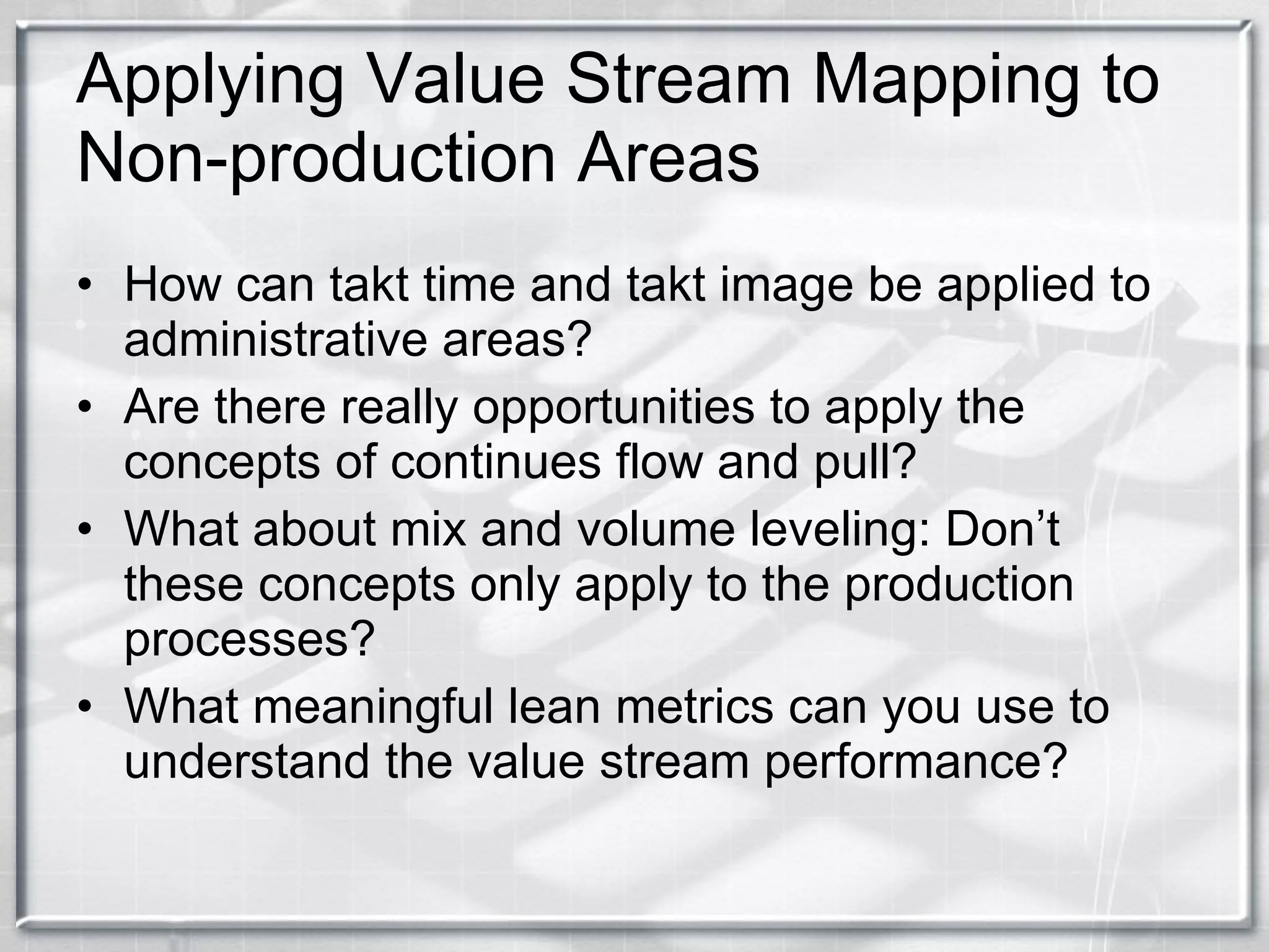 Applying Value Stream Mapping to Non-production Areas How can takt time and takt image be applied to administrative areas? Are there really opportunities to apply the concepts of continues flow and pull? What about mix and volume leveling: Don’t these concepts only apply to the production processes? What meaningful lean metrics can you use to understand the value stream performance? 