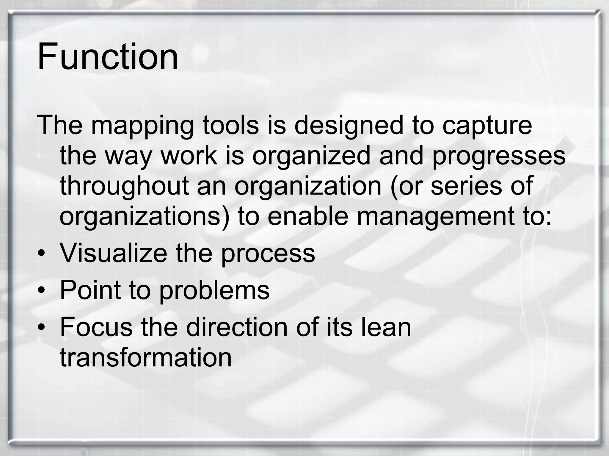 Function The mapping tools is designed to capture the way work is organized and progresses throughout an organization (or series of organizations) to enable management to: Visualize the process Point to problems Focus the direction of its lean transformation 