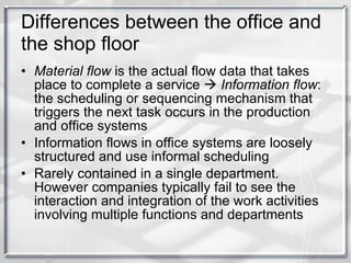 Differences between the office and the shop floor Material flow  is the actual flow data that takes place to complete a service     Information flow : the scheduling or sequencing mechanism that triggers the next task occurs in the production and office systems Information flows in office systems are loosely structured and use informal scheduling Rarely contained in a single department. However companies typically fail to see the interaction and integration of the work activities involving multiple functions and departments 