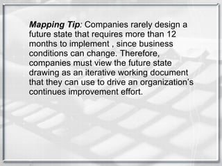 Mapping Tip :  Companies rarely design a future state that requires more than 12 months to implement , since business conditions can change. Therefore, companies must view the future state drawing as an iterative working document that they can use to drive an organization’s continues improvement effort. 