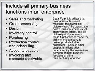 Include all primary business functions in an enterprise Sales and marketing Order processing Design Inventory control Purchasing Production control and scheduling Accounts payable Invoicing and accounts receivable Lean Note : It is critical that companies obtain (and maintain!) the overall big-picture view of the organization  before  initiating process level improvement efforts. The big picture typically focuses on those functions that impact the ability of the company to deliver products to the customers. Focus on other support functions  after  understanding the interactions between primary business functions and the manufacturing operation 