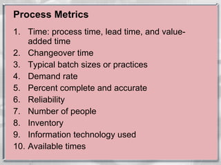 Process Metrics Time: process time, lead time, and value-added time Changeover time Typical batch sizes or practices Demand rate Percent complete and accurate Reliability Number of people Inventory Information technology used Available times 