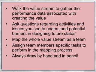 Walk the value stream to gather the performance data associated with creating the value Ask questions regarding activities and issues you see to understand potential barriers in designing future states Map the whole value stream as a team Assign team members specific tasks to perform in the mapping process  Always draw by hand and in pencil 
