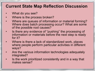 Current State Map Reflection Discussion What do you see? Where is the process broken? Where are queues of information or material forming? Where does batch processing occur? What are some of the possible root causes? Is there any evidence of “pushing” the processing of information or materials before the next step is ready for it? Where is there a lack of standardized work, places where people perform particular activities in different ways? Are the various information technologies adequately integrated? Is the work prioritized consistently and in a way that makes sense? 