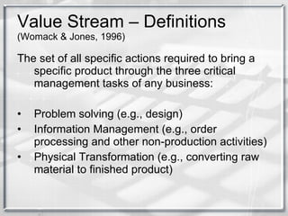 Value Stream – Definitions  (Womack & Jones, 1996) The set of all specific actions required to bring a specific product through the three critical management tasks of any business: Problem solving (e.g., design) Information Management (e.g., order processing and other non-production activities) Physical Transformation (e.g., converting raw material to finished product) 