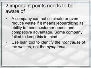 2 important points needs to be aware of A company can not eliminate or even reduce waste if it means jeopardizing its ability to meet customer needs and competitive advantage. Some company failed to keep this in mind Use lean tool to identify the  root cause  of the wastes, not the  symptoms .  