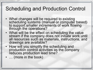 Scheduling and Production Control What changes will be required to existing scheduling systems (manual or computer based) to support smaller increments of work flowing through the operations? What will be the effect on scheduling the value stream if the company does not initiate work until all resources such as materials, instructions, and drawings are available? How will you simplify the scheduling and production control activities as the company reduces production lead time? …  (more in the book) 