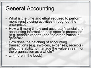 General Accounting What is the time and effort required to perform month-end closing activities throughout the enterprise? How will more timely and accurate financial and accounting information help specific processes (e.g. periodic reports) and the organization in general? How does the batching of accounting transactions (e.g. invoices, expenses, receipts) affect the ability to manage the value stream, or the organization as a whole? …  (more in the book) 