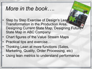 More in the book…. Step by Step Exercise of Design's Lean Transformation in the Production Area, Designing Current State Map, Designing Future State Map in ABC Company Chart figures of the Value Stream Maps Practical tips and exercise… Thinking Lean at more functions (Sales, Marketing, Quality, Order Processing, etc) Using lean metrics to understand performance 