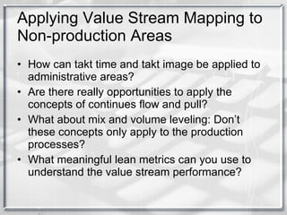 Applying Value Stream Mapping to Non-production Areas How can takt time and takt image be applied to administrative areas? Are there really opportunities to apply the concepts of continues flow and pull? What about mix and volume leveling: Don’t these concepts only apply to the production processes? What meaningful lean metrics can you use to understand the value stream performance? 