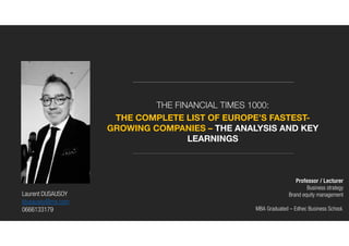 THE FINANCIAL TIMES 1000:
THE COMPLETE LIST OF EUROPE’S FASTEST-
GROWING COMPANIES – THE ANALYSIS AND KEY
LEARNINGS
Laurent DUSAUSOY
ldusausoy@me.com
0666133179
Professor / Lecturer
Business strategy
Brand equity management
MBA Graduated – Edhec Business School.
 