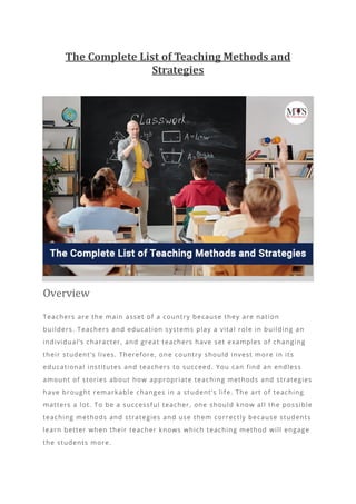 The Complete List of Teaching Methods and
Strategies
Overview
Teachers are the main asset of a country because they are nation
builders. Teachers and education systems play a vital role in building an
individual’s character, and great teachers have set examples of changing
their student’s lives. Therefore, one country should invest more in its
educational institutes and teachers to succeed. You can find an endless
amount of stories about how appropriate teaching methods and strategies
have brought remarkable changes in a st udent’s life. The art of teaching
matters a lot. To be a successful teacher, one should know all the possible
teaching methods and strategies and use them correctly because students
learn better when their teacher knows which teaching method will engage
the students more.
 