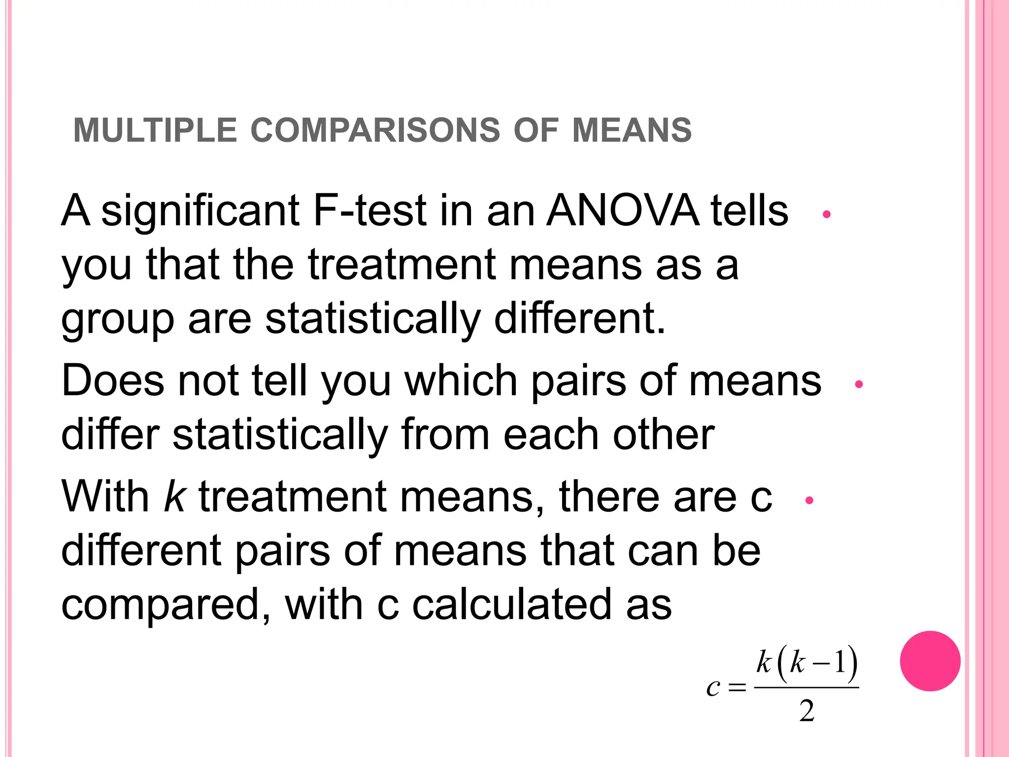 MULTIPLE COMPARISONS OF MEANS
•
A significant F-test in an ANOVA tells
you that the treatment means as a
group are statistically different.
•
Does not tell you which pairs of means
differ statistically from each other
•
With k treatment means, there are c
different pairs of means that can be
compared, with c calculated as
 
1
2
k k
c


 