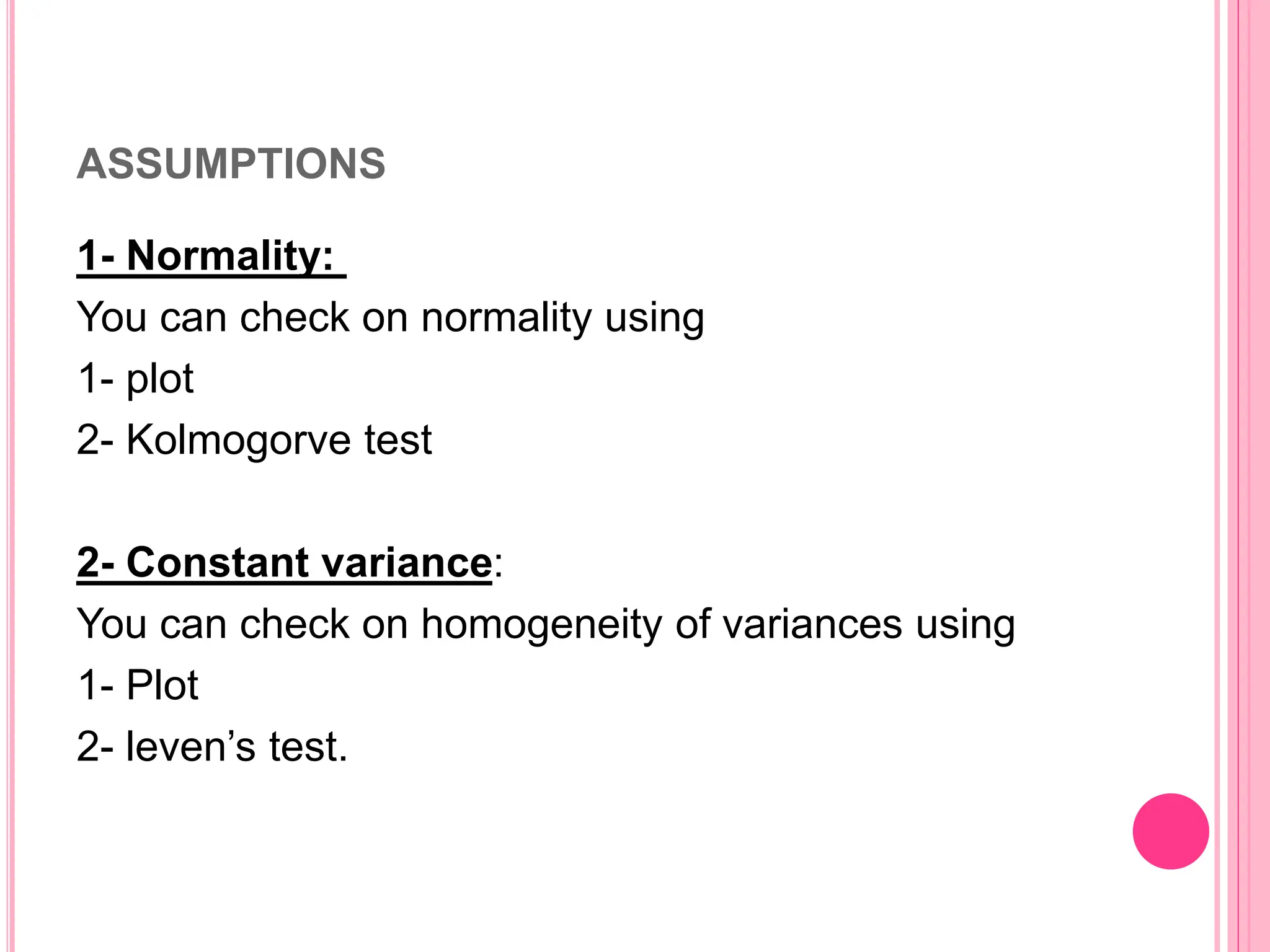 ASSUMPTIONS
1- Normality:
You can check on normality using
1- plot
2- Kolmogorve test
2- Constant variance:
You can check on homogeneity of variances using
1- Plot
2- leven’s test.
 