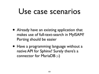 Use case scenarios
• Already have an existing application that
makes use of full-text-search in MyISAM?
Porting should be easier	

• Have a programming language without a
native API for Sphinx? Surely there’s a
connector for MariaDB ;-)
101
 