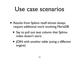 Use case scenarios
• Results from Sphinx itself almost always
require additional work involving MariaDB	

• Say to pull out text column that Sphinx
index doesn’t store	

• JOIN with another table (using a different
engine)
102
 
