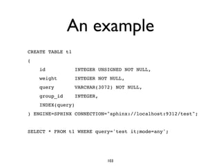 An example
CREATE TABLE t1!
(!
id INTEGER UNSIGNED NOT NULL,!
weight INTEGER NOT NULL,!
query VARCHAR(3072) NOT NULL,!
group_id INTEGER,!
INDEX(query)!
) ENGINE=SPHINX CONNECTION="sphinx://localhost:9312/test";!
!
SELECT * FROM t1 WHERE query='test it;mode=any';!
103
 