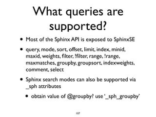 What queries are
supported?
• Most of the Sphinx API is exposed to SphinxSE	

• query, mode, sort, offset, limit, index, minid,
maxid, weights, ﬁlter, !ﬁlter, range, !range,
maxmatches, groupby, groupsort, indexweights,
comment, select	

• Sphinx search modes can also be supported via
_sph attributes	

• obtain value of @groupby? use ‘_sph_groupby’
107
 