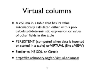 Virtual columns
• A column in a table that has its value
automatically calculated either with a pre-
calculated/deterministic expression or values
of other ﬁelds in the table	

• PERSISTENT (computed when data is inserted
or stored in a table) orVIRTUAL (like aVIEW)	

• Similar to MS SQL or Oracle	

• https://kb.askmonty.org/en/virtual-columns/
112
 
