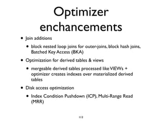 Optimizer
enchancements
• Join additions	

• block nested loop joins for outer-joins, block hash joins,
Batched Key Access (BKA)	

• Optimization for derived tables & views	

• mergeable derived tables processed likeVIEWs +
optimizer creates indexes over materialized derived
tables	

• Disk access optimization	

• Index Condition Pushdown (ICP), Multi-Range Read
(MRR)
113
 