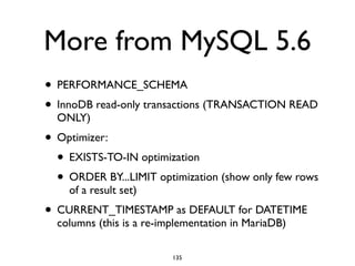 More from MySQL 5.6
• PERFORMANCE_SCHEMA	

• InnoDB read-only transactions (TRANSACTION READ
ONLY)	

• Optimizer:	

• EXISTS-TO-IN optimization	

• ORDER BY...LIMIT optimization (show only few rows
of a result set)	

• CURRENT_TIMESTAMP as DEFAULT for DATETIME
columns (this is a re-implementation in MariaDB)
135
 