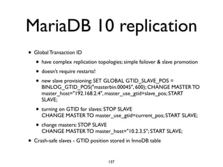 MariaDB 10 replication
• Global Transaction ID	

• have complex replication topologies; simple failover & slave promotion	

• doesn’t require restarts!	

• new slave provisioning: SET GLOBAL GTID_SLAVE_POS =
BINLOG_GTID_POS("masterbin.00045", 600); CHANGE MASTER TO
master_host="192.168.2.4", master_use_gtid=slave_pos; START
SLAVE;	

• turning on GTID for slaves: STOP SLAVE 
CHANGE MASTER TO master_use_gtid=current_pos; START SLAVE;	

• change masters: STOP SLAVE 
CHANGE MASTER TO master_host="10.2.3.5"; START SLAVE;	

• Crash-safe slaves - GTID position stored in InnoDB table
137
 