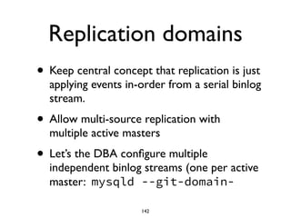 Replication domains
• Keep central concept that replication is just
applying events in-order from a serial binlog
stream.	

• Allow multi-source replication with
multiple active masters	

• Let’s the DBA conﬁgure multiple
independent binlog streams (one per active
master: mysqld --git-domain-
142
 