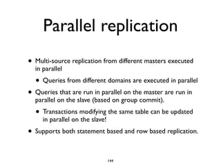 Parallel replication
• Multi-source replication from different masters executed
in parallel 	

• Queries from different domains are executed in parallel 	

• Queries that are run in parallel on the master are run in
parallel on the slave (based on group commit).	

• Transactions modifying the same table can be updated
in parallel on the slave! 	

• Supports both statement based and row based replication.
144
 