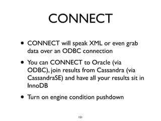 CONNECT
• CONNECT will speak XML or even grab
data over an ODBC connection	

• You can CONNECT to Oracle (via
ODBC), join results from Cassandra (via
CassandraSE) and have all your results sit in
InnoDB	

• Turn on engine condition pushdown
151
 