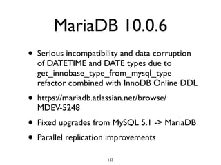 MariaDB 10.0.6
• Serious incompatibility and data corruption
of DATETIME and DATE types due to
get_innobase_type_from_mysql_type
refactor combined with InnoDB Online DDL	

• https://mariadb.atlassian.net/browse/
MDEV-5248	

• Fixed upgrades from MySQL 5.1 -> MariaDB	

• Parallel replication improvements
157
 