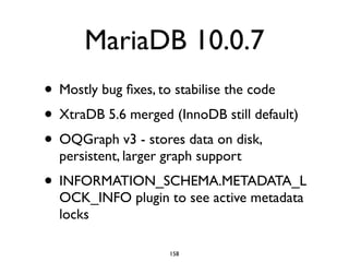 MariaDB 10.0.7
• Mostly bug ﬁxes, to stabilise the code	

• XtraDB 5.6 merged (InnoDB still default)	

• OQGraph v3 - stores data on disk,
persistent, larger graph support	

• INFORMATION_SCHEMA.METADATA_L
OCK_INFO plugin to see active metadata
locks
158
 