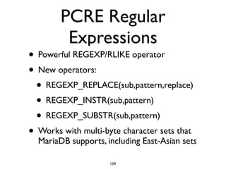 PCRE Regular
Expressions
• Powerful REGEXP/RLIKE operator	

• New operators: 	

• REGEXP_REPLACE(sub,pattern,replace)	

• REGEXP_INSTR(sub,pattern)	

• REGEXP_SUBSTR(sub,pattern)	

• Works with multi-byte character sets that
MariaDB supports, including East-Asian sets
159
 