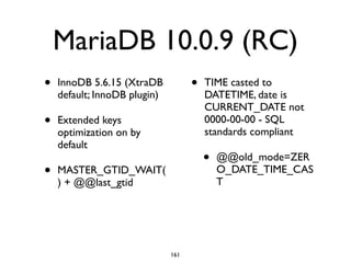 MariaDB 10.0.9 (RC)
• InnoDB 5.6.15 (XtraDB
default; InnoDB plugin)	

• Extended keys
optimization on by
default	

• MASTER_GTID_WAIT(
) + @@last_gtid	

• TIME casted to
DATETIME, date is
CURRENT_DATE not
0000-00-00 - SQL
standards compliant	

• @@old_mode=ZER
O_DATE_TIME_CAS
T
161
 