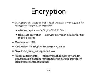Encryption
• Encryption: tablespace and table level encryption with support for
rolling keys using the AES algorithm	

• table encryption — PAGE_ENCRYPTION=1
• tablespace encryption — encrypts everything including log ﬁles
(not the binlog)	

• Overhead of ~10%	

• XtraDB/InnoDB only;Aria for temporary tables	

• New file_key_management now	

• Pushed & documented — https://mariadb.com/kb/en/mariadb/
documentation/managing-mariadb/securing-mariadb/encryption/
table-and-tablespace-encryption/
167
 