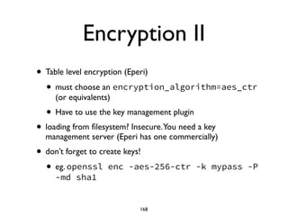 Encryption II
• Table level encryption (Eperi)	

• must choose an encryption_algorithm=aes_ctr
(or equivalents)	

• Have to use the key management plugin	

• loading from ﬁlesystem? Insecure.You need a key
management server (Eperi has one commercially)	

• don’t forget to create keys! 	

• eg. openssl enc -aes-256-ctr -k mypass -P
-md sha1
168
 