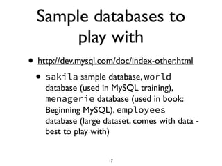 Sample databases to
play with
• http://dev.mysql.com/doc/index-other.html	

• sakila sample database, world
database (used in MySQL training),
menagerie database (used in book:
Beginning MySQL), employees
database (large dataset, comes with data -
best to play with)
17
 