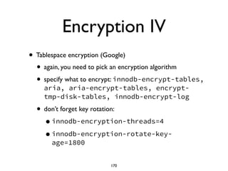 Encryption IV
• Tablespace encryption (Google)	

• again, you need to pick an encryption algorithm	

• specify what to encrypt: innodb-encrypt-tables,
aria, aria-encrypt-tables, encrypt-
tmp-disk-tables, innodb-encrypt-log
• don’t forget key rotation:	

•innodb-encryption-threads=4
•innodb-encryption-rotate-key-
age=1800
170
 
