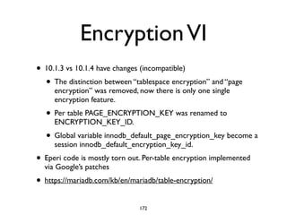 EncryptionVI
• 10.1.3 vs 10.1.4 have changes (incompatible)	

• The distinction between “tablespace encryption” and “page
encryption” was removed, now there is only one single
encryption feature. 	

• Per table PAGE_ENCRYPTION_KEY was renamed to
ENCRYPTION_KEY_ID.	

• Global variable innodb_default_page_encryption_key become a
session innodb_default_encryption_key_id.	

• Eperi code is mostly torn out. Per-table encryption implemented
via Google’s patches	

• https://mariadb.com/kb/en/mariadb/table-encryption/
172
 