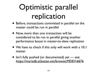 Optimistic parallel
replication
• Before, transactions committed in parallel on the
master could be run in parallel	

• Now, more than one transaction will be
considered to be run in parallel giving another
performance boost in master-to-slave replication	

• We have to check if this only will work with a 10.1
master	

• Isn’t fully pushed (or documented) yet — see:
https://mariadb.atlassian.net/browse/MDEV-6676
173
 