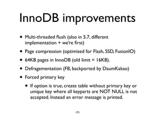 InnoDB improvements
• Multi-threaded ﬂush (also in 5.7, different
implementation + we’re ﬁrst)	

• Page compression (optimised for Flash, SSD, FusionIO) 	

• 64KB pages in InnoDB (old limit = 16KB). 	

• Defragementation (FB, backported by DaumKakao)	

• Forced primary key	

• If option is true, create table without primary key or
unique key where all keyparts are NOT NULL is not
accepted. Instead an error message is printed.
175
 
