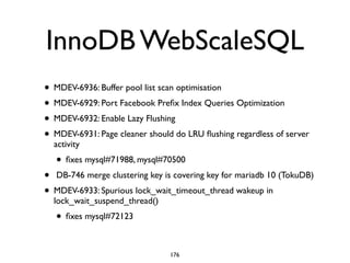 InnoDB WebScaleSQL
• MDEV-6936: Buffer pool list scan optimisation 	

• MDEV-6929: Port Facebook Preﬁx Index Queries Optimization	

• MDEV-6932: Enable Lazy Flushing	

• MDEV-6931: Page cleaner should do LRU ﬂushing regardless of server
activity	

• ﬁxes mysql#71988, mysql#70500	

•  DB-746 merge clustering key is covering key for mariadb 10 (TokuDB)	

• MDEV-6933: Spurious lock_wait_timeout_thread wakeup in
lock_wait_suspend_thread()	

• ﬁxes mysql#72123
176
 