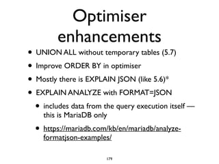 Optimiser
enhancements
• UNION ALL without temporary tables (5.7)	

• Improve ORDER BY in optimiser	

• Mostly there is EXPLAIN JSON (like 5.6)*	

• EXPLAIN ANALYZE with FORMAT=JSON	

• includes data from the query execution itself —
this is MariaDB only	

• https://mariadb.com/kb/en/mariadb/analyze-
formatjson-examples/
179
 