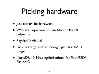 Picking hardware
• Just use 64-bit hardware	

• VM’s are improving to use 64-bit OSes &
software	

• Physical > virtual	

• Disk: battery backed storage, plan for RAID
usage	

• MariaDB 10.1 has optimisations for ﬂash/SSD/
FusionIO
18
 