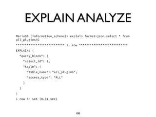 EXPLAIN ANALYZE
MariaDB [information_schema]> explain format=json select * from
all_pluginsG
*************************** 1. row ***************************
EXPLAIN: {
"query_block": {
"select_id": 1,
"table": {
"table_name": "all_plugins",
"access_type": "ALL"
}
}
}
1 row in set (0.01 sec)
180
 