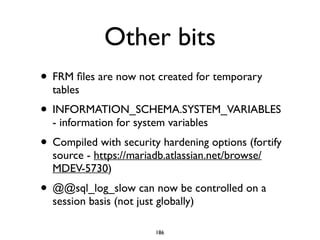 Other bits
• FRM ﬁles are now not created for temporary
tables	

• INFORMATION_SCHEMA.SYSTEM_VARIABLES
- information for system variables	

• Compiled with security hardening options (fortify
source - https://mariadb.atlassian.net/browse/
MDEV-5730)	

• @@sql_log_slow can now be controlled on a
session basis (not just globally)
186
 