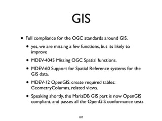 GIS
• Full compliance for the OGC standards around GIS.	

• yes, we are missing a few functions, but its likely to
improve	

• MDEV-4045 Missing OGC Spatial functions.	

• MDEV-60 Support for Spatial Reference systems for the
GIS data.	

• MDEV-12 OpenGIS: create required tables:
GeometryColumns, related views.	

• Speaking shortly, the MariaDB GIS part is now OpenGIS
compliant, and passes all the OpenGIS conformance tests
187
 