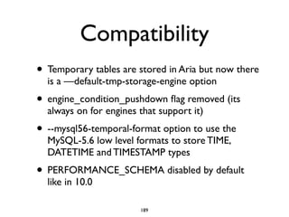 Compatibility
• Temporary tables are stored in Aria but now there
is a —default-tmp-storage-engine option	

• engine_condition_pushdown ﬂag removed (its
always on for engines that support it)	

• --mysql56-temporal-format option to use the
MySQL-5.6 low level formats to store TIME,
DATETIME and TIMESTAMP types	

• PERFORMANCE_SCHEMA disabled by default
like in 10.0
189
 