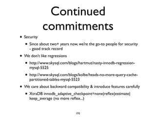 Continued
commitments
• Security	

• Since about two+ years now, we’re the go-to people for security
- good track record	

• We don’t like regressions	

• http://www.skysql.com/blogs/hartmut/nasty-innodb-regression-
mysql-5525	

• http://www.skysql.com/blogs/kolbe/heads-no-more-query-cache-
partitioned-tables-mysql-5523	

• We care about backward compatibility & introduce features carefully	

• XtraDB innodb_adaptive_checkpoint=none|reﬂex|estimate|
keep_average (no more reﬂex...)
193
 
