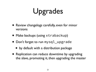Upgrades
• Review changelogs carefully, even for minor
versions	

• Make backups (using xtrabackup)	

• Don’t forget to run mysql_upgrade	

• by default with a distribution package	

• Replication can reduce downtime by upgrading
the slave, promoting it, then upgrading the master
21
 